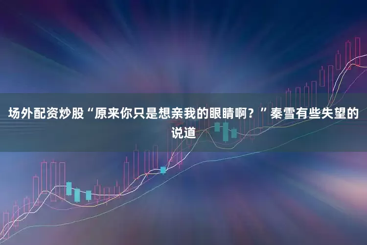 场外配资炒股“原来你只是想亲我的眼睛啊？”秦雪有些失望的说道