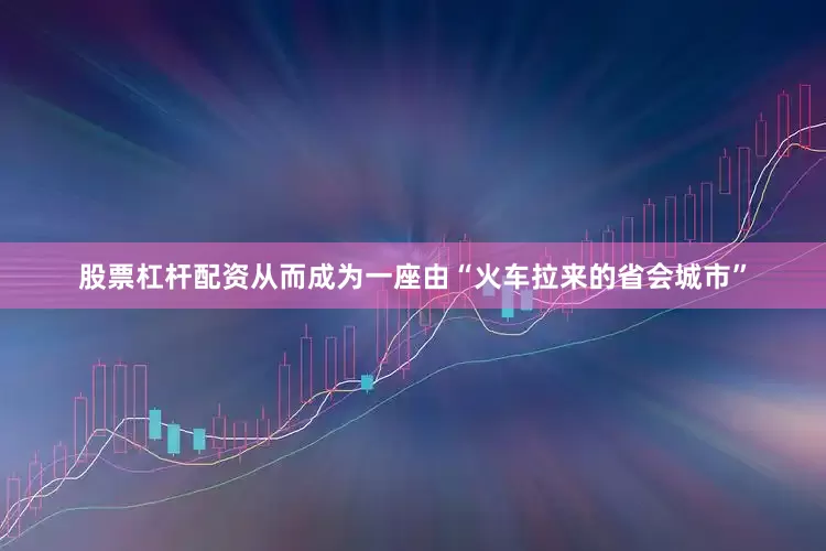 股票杠杆配资从而成为一座由“火车拉来的省会城市”