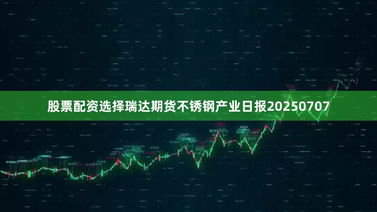 股票配资选择瑞达期货不锈钢产业日报20250707
