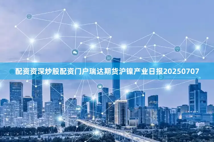 配资资深炒股配资门户瑞达期货沪镍产业日报20250707