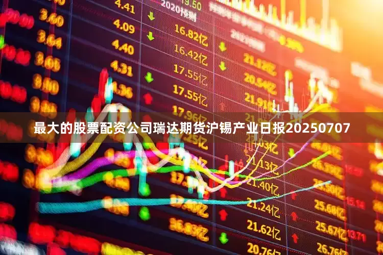 最大的股票配资公司瑞达期货沪锡产业日报20250707