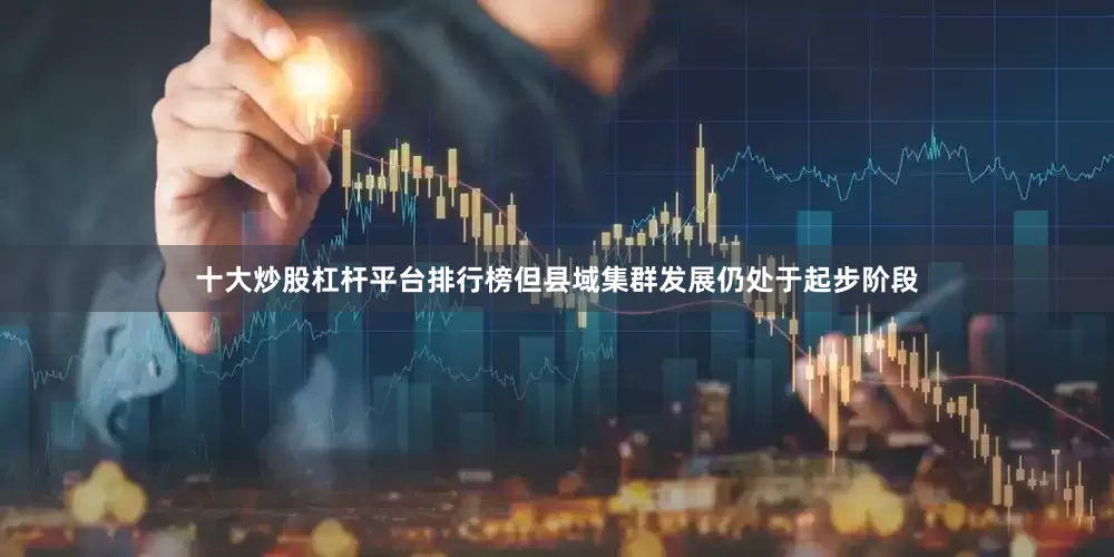 十大炒股杠杆平台排行榜但县域集群发展仍处于起步阶段