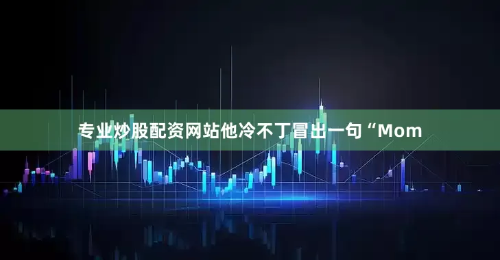 专业炒股配资网站他冷不丁冒出一句“Mom