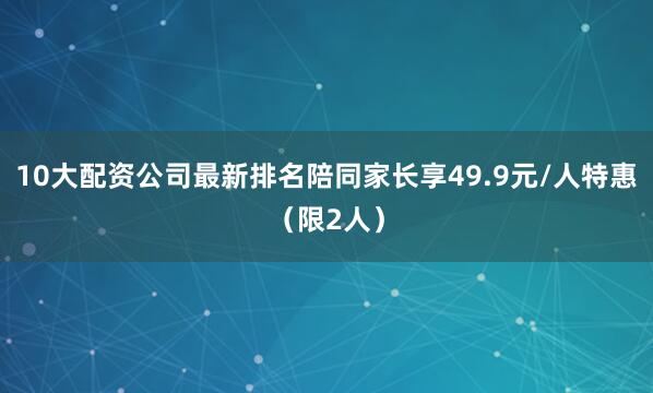 10大配资公司最新排名陪同家长享49.9元/人特惠（限2人）