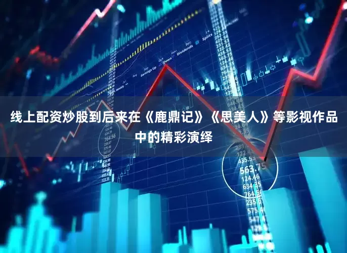 线上配资炒股到后来在《鹿鼎记》《思美人》等影视作品中的精彩演绎
