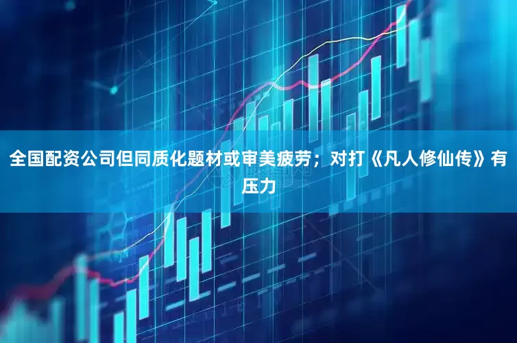 全国配资公司但同质化题材或审美疲劳；对打《凡人修仙传》有压力