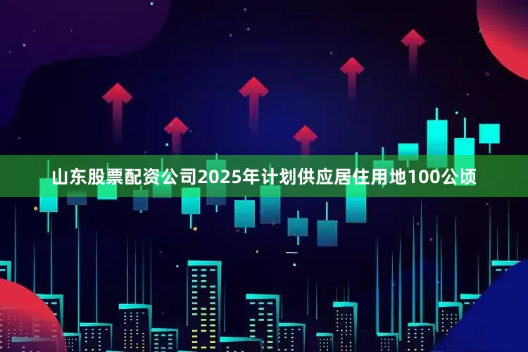 山东股票配资公司2025年计划供应居住用地100公顷
