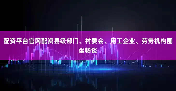 配资平台官网配资县级部门、村委会、用工企业、劳务机构围坐畅谈