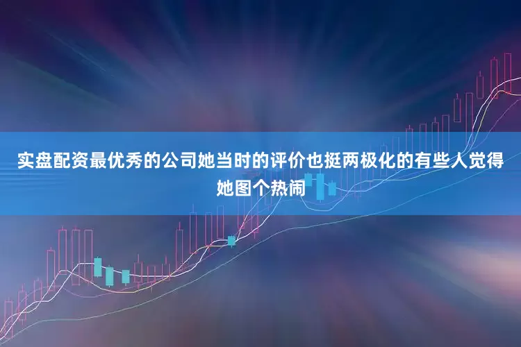 实盘配资最优秀的公司她当时的评价也挺两极化的有些人觉得她图个热闹
